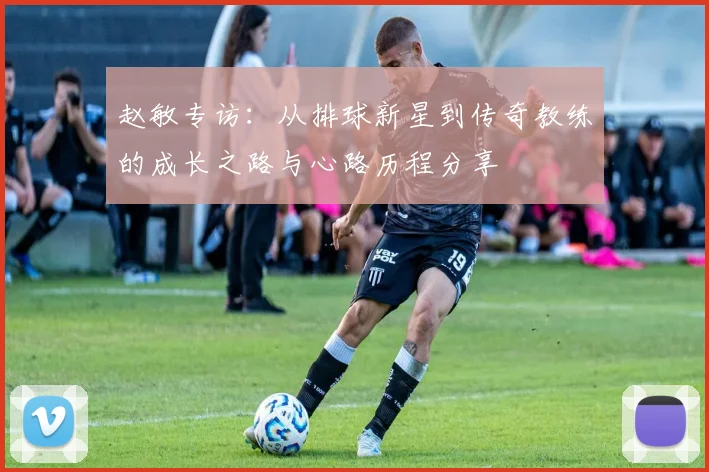 赵敏专访:从排球新星到传奇教练的成长之路与心路历程分享