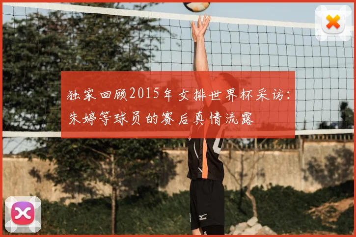 独家回顾2015年女排世界杯采访:朱婷等球员的赛后真情流露