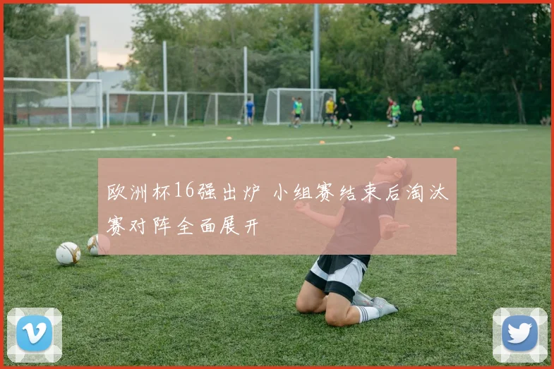 欧洲杯16强出炉 小组赛结束后淘汰赛对阵全面展开