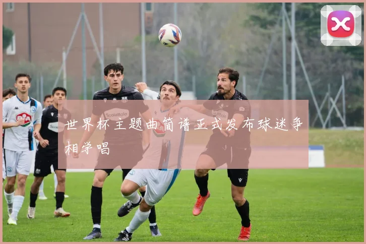 世界杯主题曲简谱正式发布球迷争相学唱
