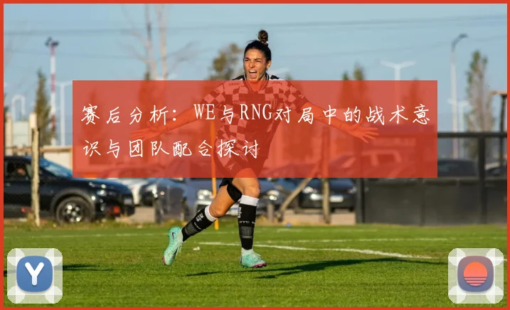 赛后分析:WE与RNG对局中的战术意识与团队配合探讨