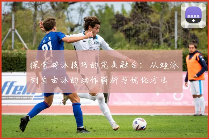 探索游泳技巧的完美融合：从蛙泳到自由泳的动作解析与优化方法