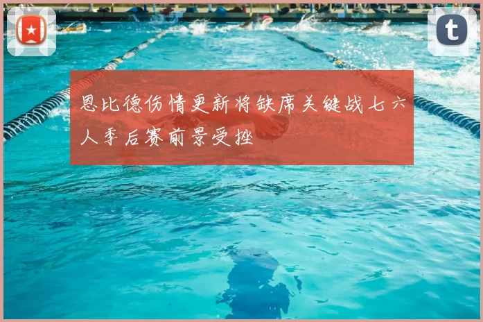 恩比德伤情更新将缺席关键战七六人季后赛前景受挫