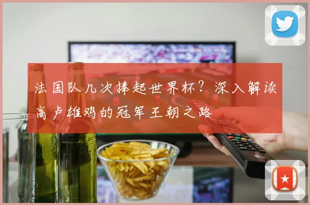 法国队几次捧起世界杯？深入解读高卢雄鸡的冠军王朝之路