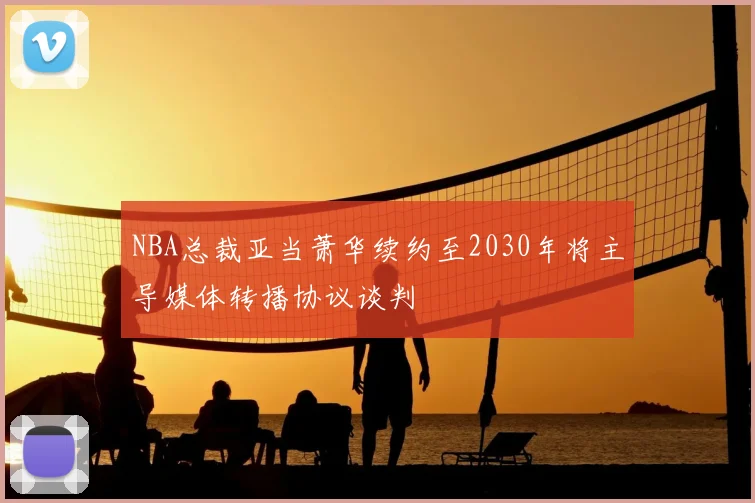 NBA总裁亚当萧华续约至2030年将主导媒体转播协议谈判