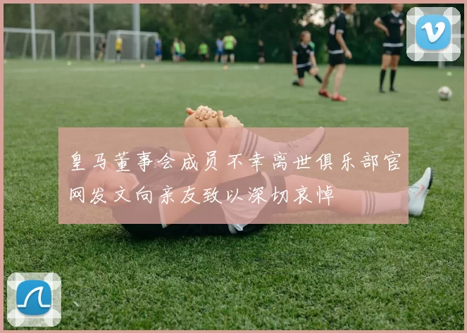 皇马董事会成员不幸离世俱乐部官网发文向亲友致以深切哀悼