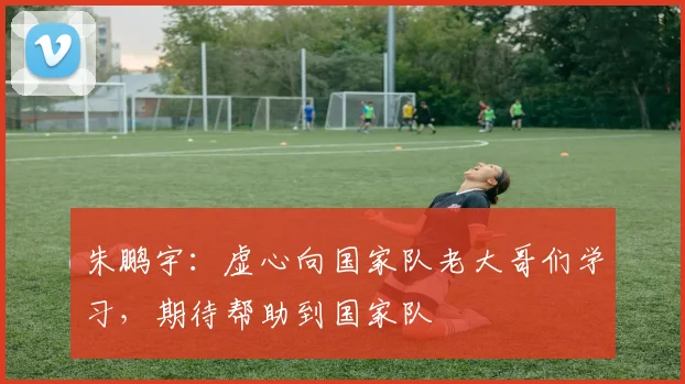 朱鹏宇:虚心向国家队老大哥们学习,期待帮助到国家队