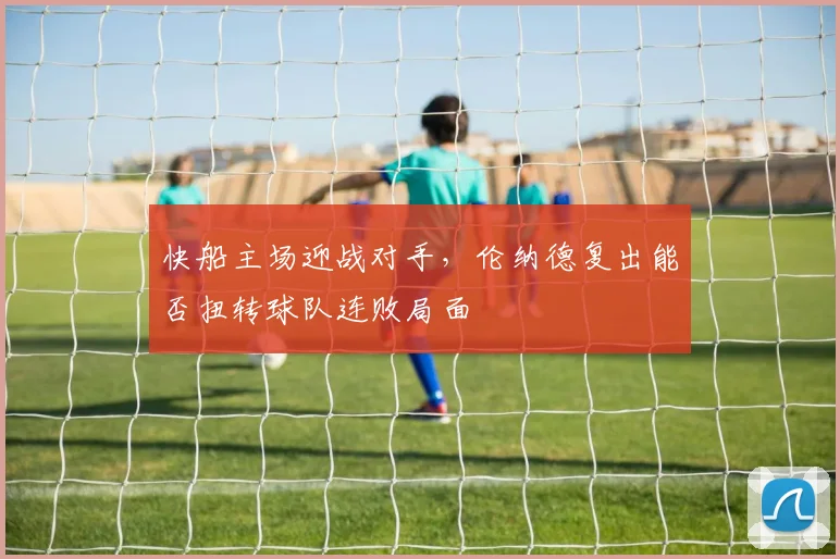 快船主场迎战对手,伦纳德复出能否扭转球队连败局面