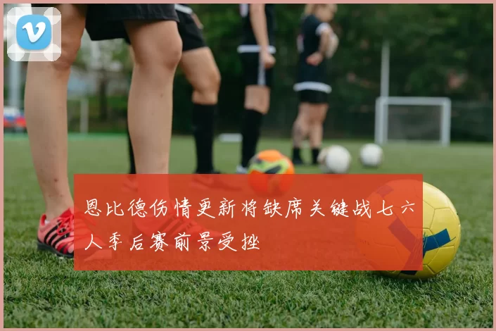 恩比德伤情更新将缺席关键战七六人季后赛前景受挫