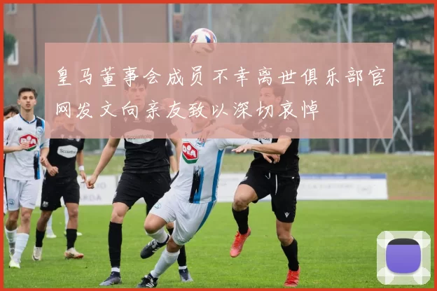 皇马董事会成员不幸离世俱乐部官网发文向亲友致以深切哀悼