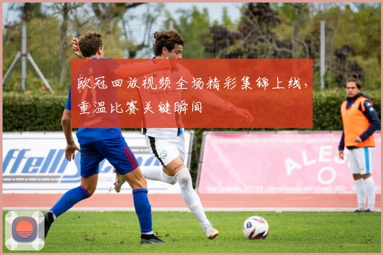 欧冠回放视频全场精彩集锦上线，重温比赛关键瞬间