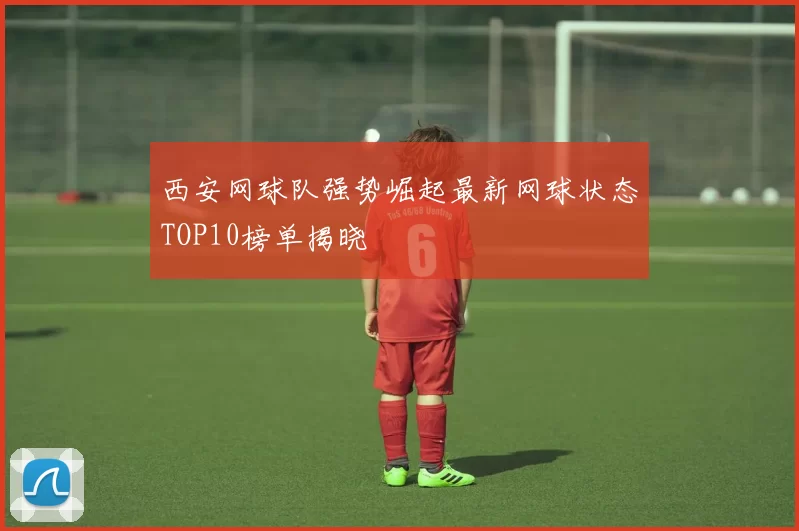 西安网球队强势崛起最新网球状态TOP10榜单揭晓