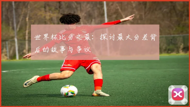 世界杯比分之最:探讨最大分差背后的故事与争议