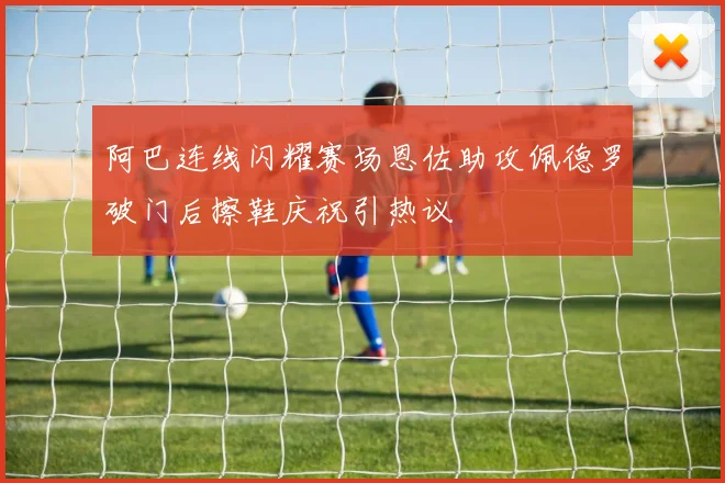 阿巴连线闪耀赛场恩佐助攻佩德罗破门后擦鞋庆祝引热议