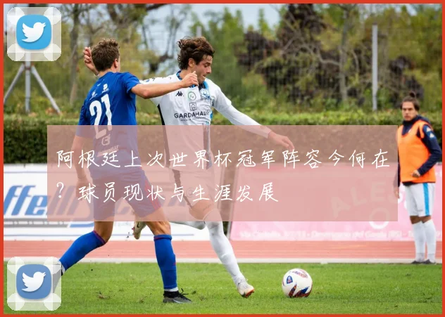 阿根廷上次世界杯冠军阵容今何在？球员现状与生涯发展
