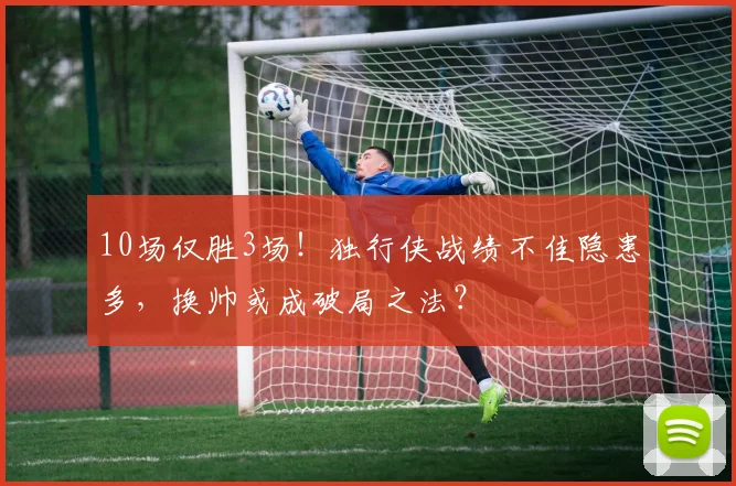 10场仅胜3场！独行侠战绩不佳隐患多，换帅或成破局之法？