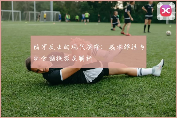 防守反击的现代演绎：战术弹性与机会捕捉深度解析