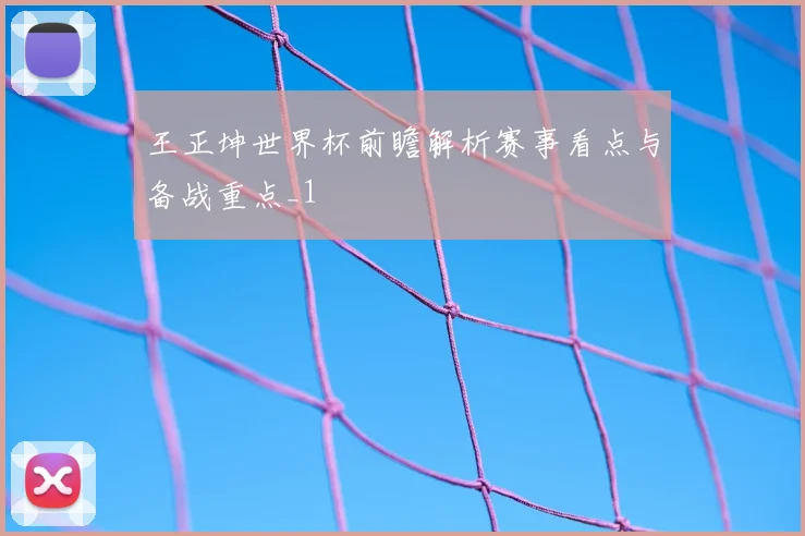 王正坤世界杯前瞻解析赛事看点与备战重点_1
