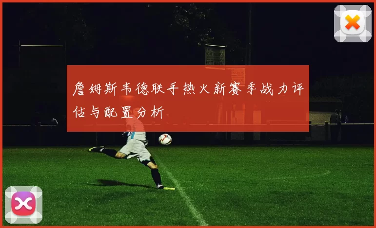 詹姆斯韦德联手热火新赛季战力评估与配置分析