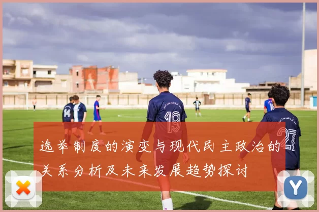选举制度的演变与现代民主政治的关系分析及未来发展趋势探讨