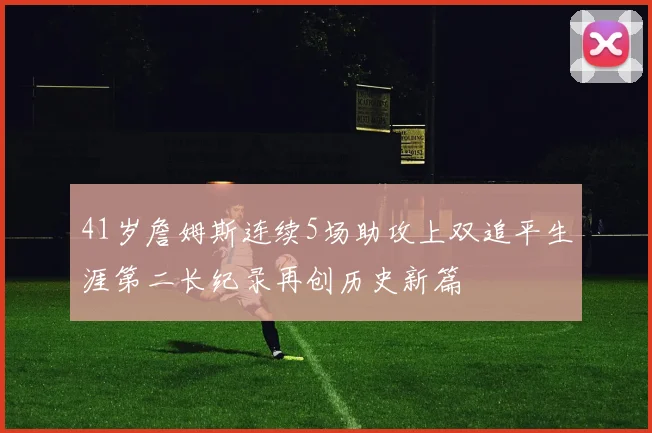 41岁詹姆斯连续5场助攻上双追平生涯第二长纪录再创历史新篇