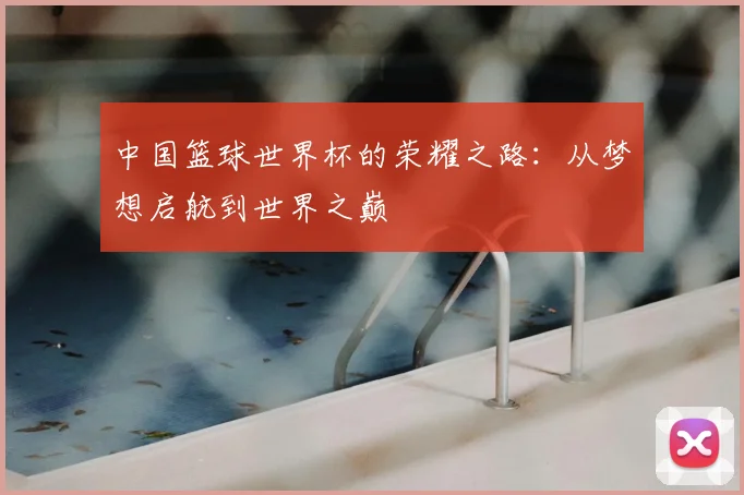中国篮球世界杯的荣耀之路:从梦想启航到世界之巅