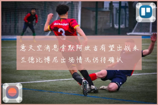 意天空消息索默阿坎吉有望出战米兰德比博尼出场情况仍待确认