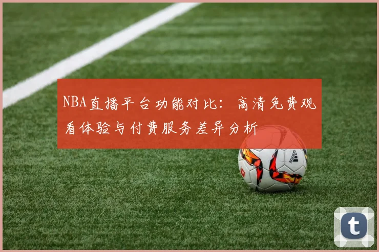 NBA直播平台功能对比：高清免费观看体验与付费服务差异分析