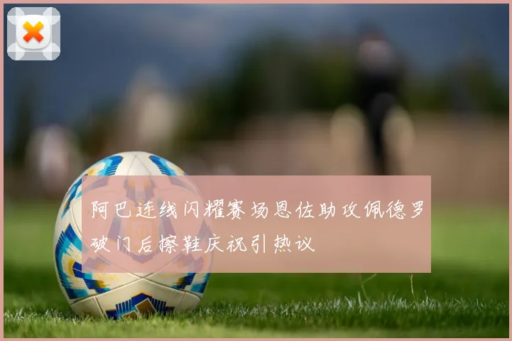阿巴连线闪耀赛场恩佐助攻佩德罗破门后擦鞋庆祝引热议