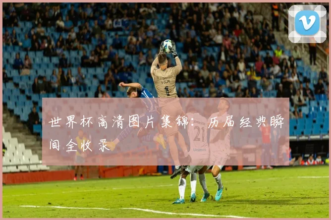 世界杯高清图片集锦:历届经典瞬间全收录