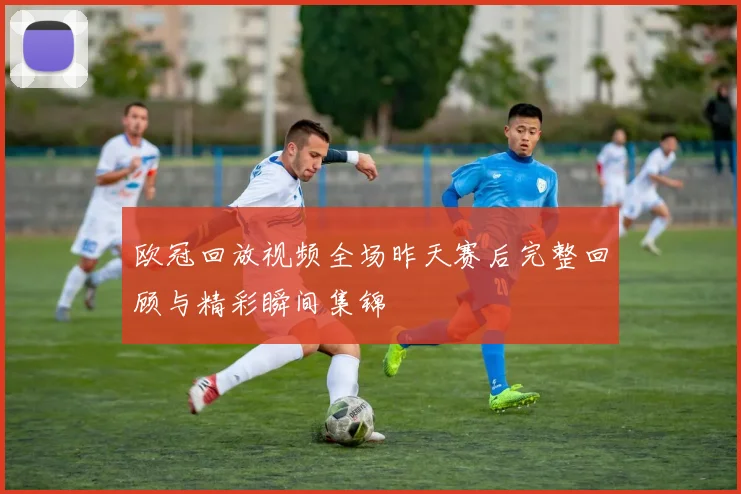 欧冠回放视频全场昨天赛后完整回顾与精彩瞬间集锦