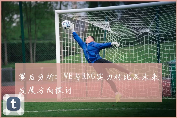 赛后分析:WE与RNG实力对比及未来发展方向探讨