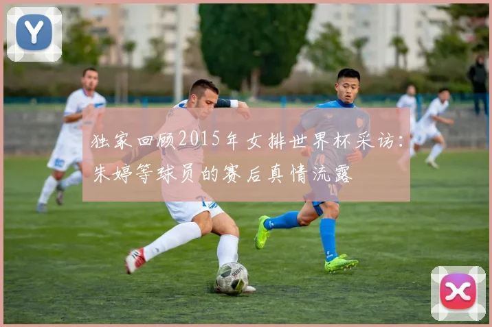 独家回顾2015年女排世界杯采访:朱婷等球员的赛后真情流露
