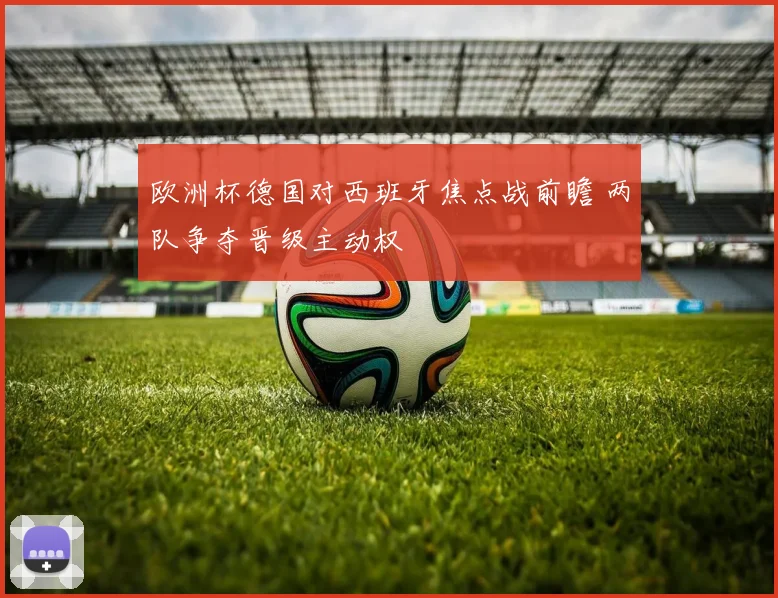 欧洲杯德国对西班牙焦点战前瞻 两队争夺晋级主动权