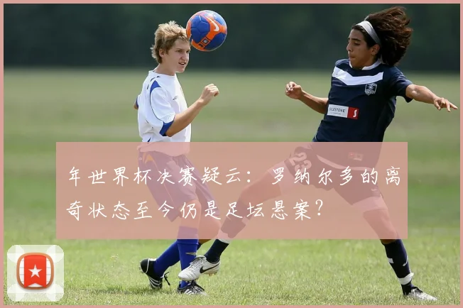 年世界杯决赛疑云:罗纳尔多的离奇状态至今仍是足坛悬案?