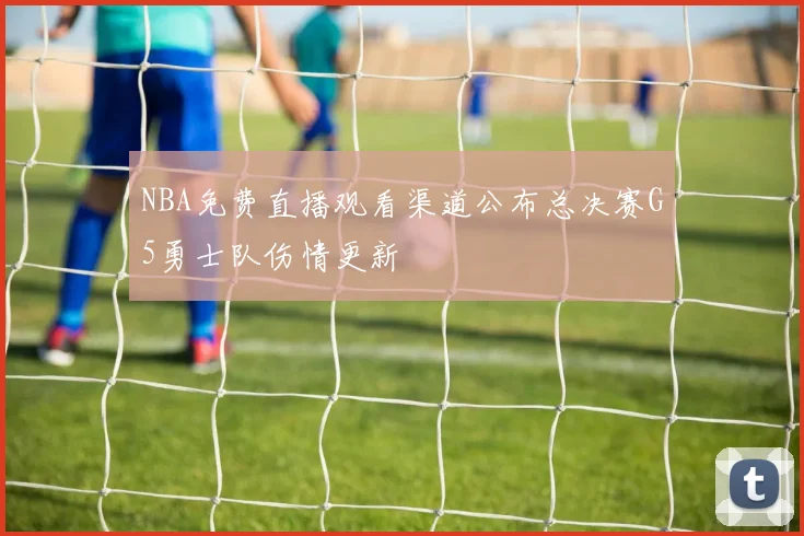 NBA免费直播观看渠道公布总决赛G5勇士队伤情更新
