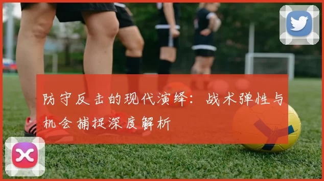 防守反击的现代演绎：战术弹性与机会捕捉深度解析