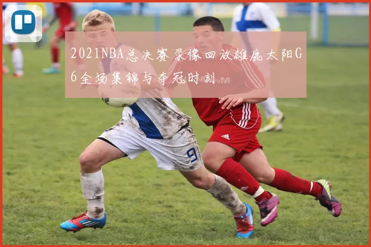 2021NBA总决赛录像回放雄鹿太阳G6全场集锦与夺冠时刻