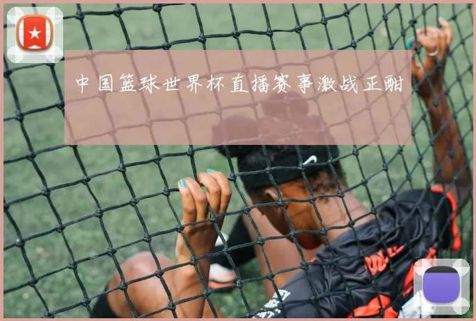 中国篮球世界杯直播赛事激战正酣