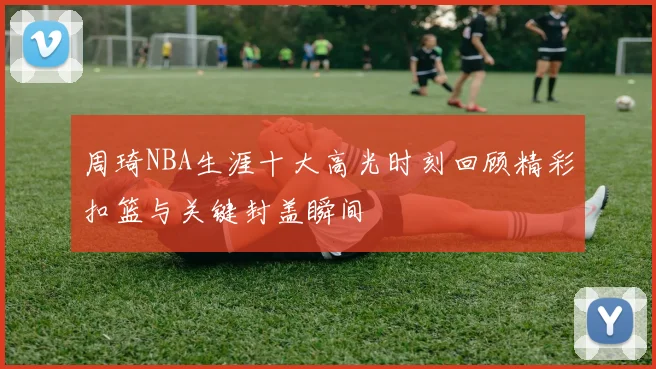 周琦NBA生涯十大高光时刻回顾精彩扣篮与关键封盖瞬间