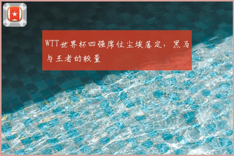 WTT世界杯四强席位尘埃落定，黑马与王者的较量