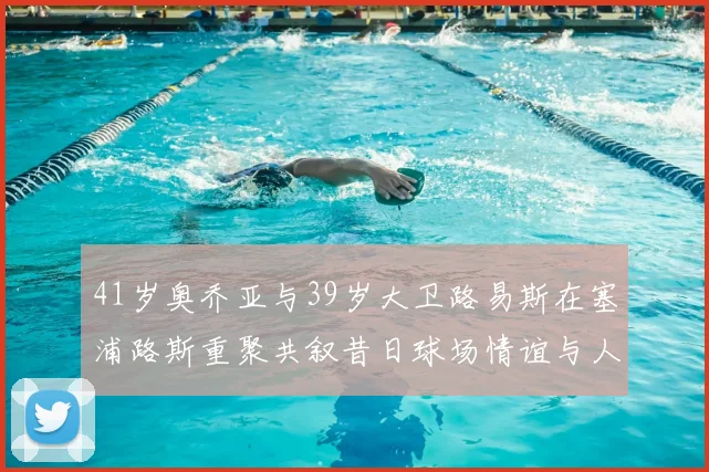 41岁奥乔亚与39岁大卫路易斯在塞浦路斯重聚共叙昔日球场情谊与人生故事
