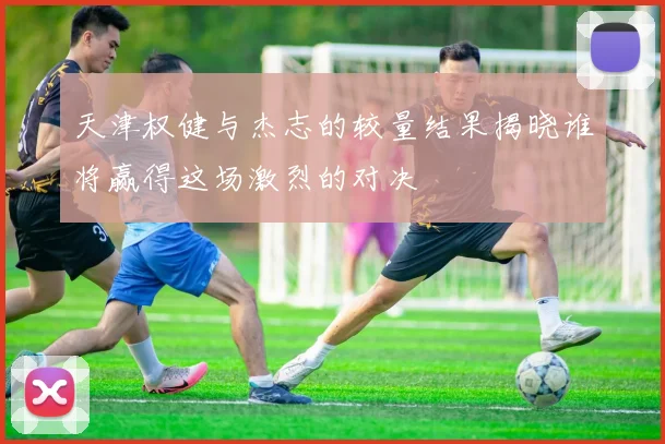 天津权健与杰志的较量结果揭晓谁将赢得这场激烈的对决