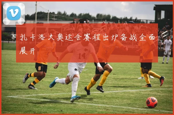 扎卡洛夫奥运会赛程出炉备战全面展开