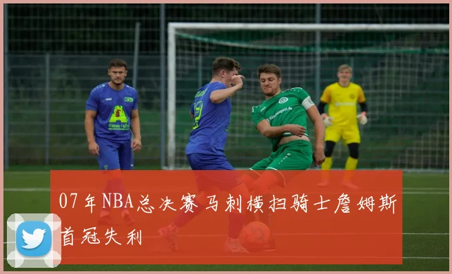 07年NBA总决赛马刺横扫骑士詹姆斯首冠失利