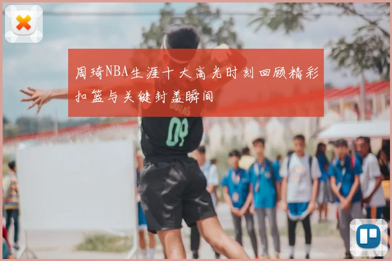 周琦NBA生涯十大高光时刻回顾精彩扣篮与关键封盖瞬间