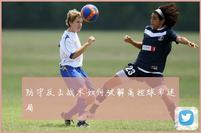 防守反击战术如何破解高控球率迷局