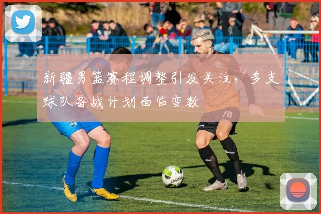 新疆男篮赛程调整引发关注，多支球队备战计划面临变数