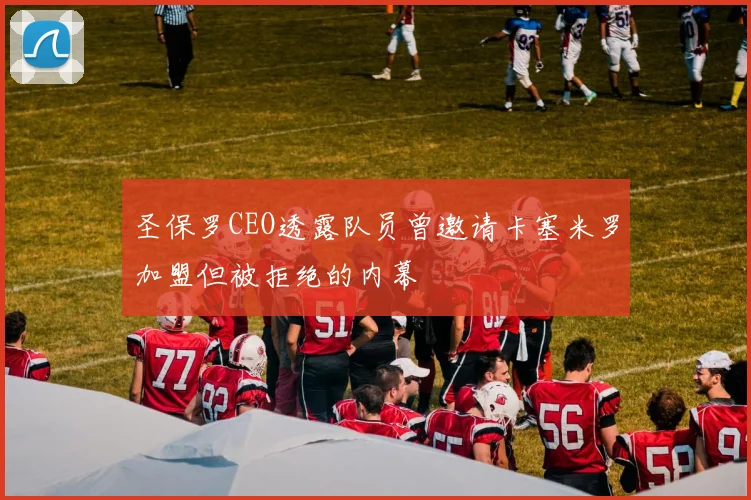 圣保罗CEO透露队员曾邀请卡塞米罗加盟但被拒绝的内幕