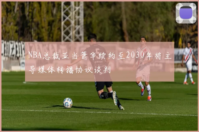 NBA总裁亚当萧华续约至2030年将主导媒体转播协议谈判
